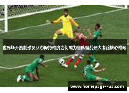 世界杯开赛前球员状态保持难度为何成为各队备战最大考验核心难题