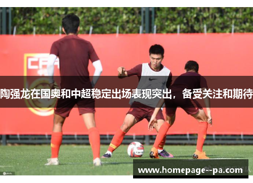 陶强龙在国奥和中超稳定出场表现突出，备受关注和期待